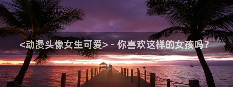omofun,：<动漫头像女生可爱> - 你喜欢这样的女孩吗？