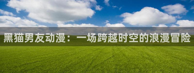 omofun. t：黑猫男友动漫：一场跨越时空的浪漫冒险