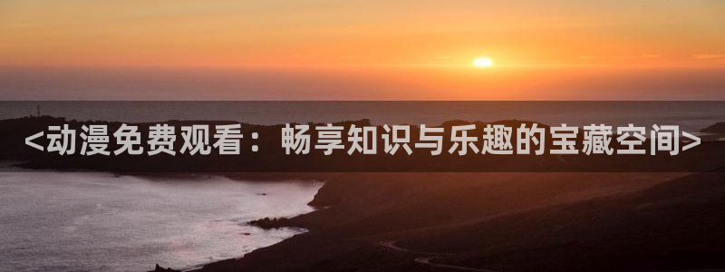 omofun网页版登录入口：<动漫免费观看：畅享知识与乐趣的宝藏空间>